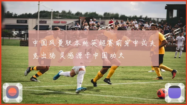 中国风曼联本轮英超赛前穿中式夹克出场 灵感源于中国功夫