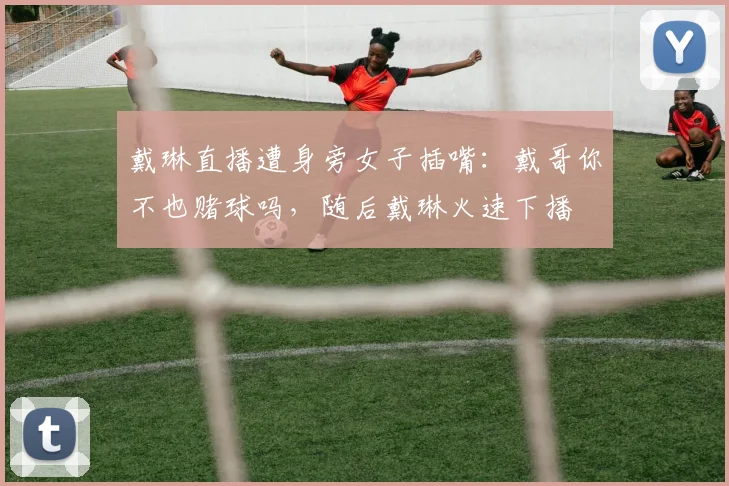 戴琳直播遭身旁女子插嘴：戴哥你不也赌球吗，随后戴琳火速下播