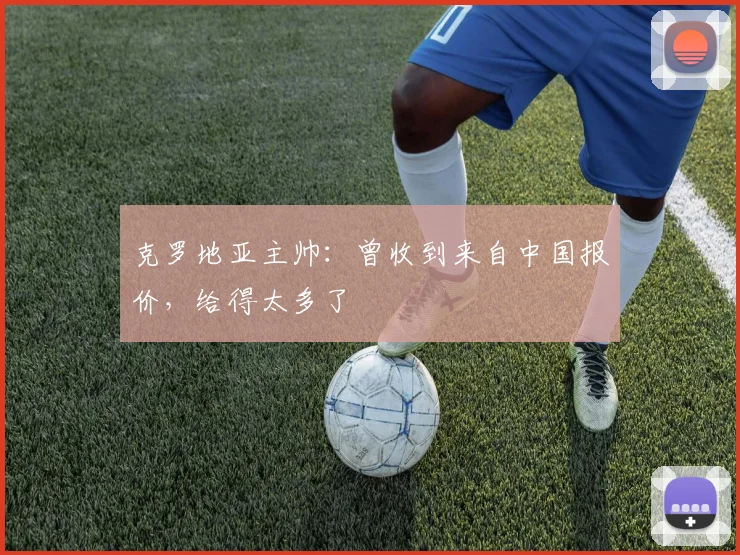 克罗地亚主帅：曾收到来自中国报价，给得太多了