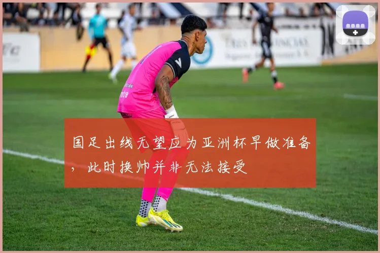 国足出线无望应为亚洲杯早做准备，此时换帅并非无法接受