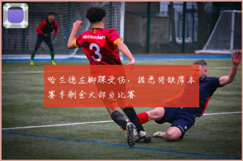 哈兰德左脚踝受伤，据悉将缺席本赛季剩余大部分比赛