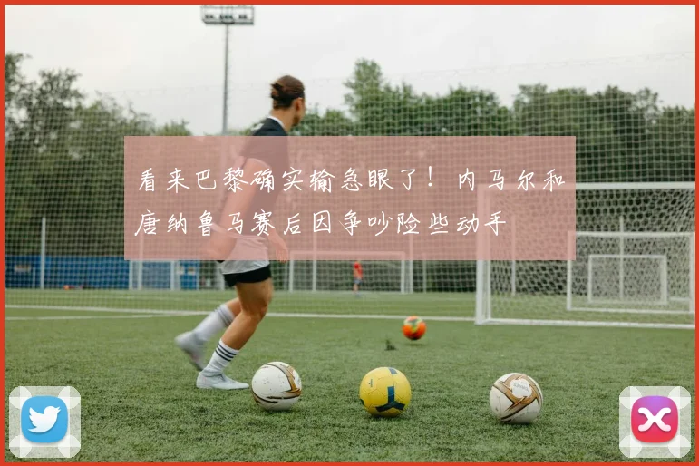 看来巴黎确实输急眼了！内马尔和唐纳鲁马赛后因争吵险些动手