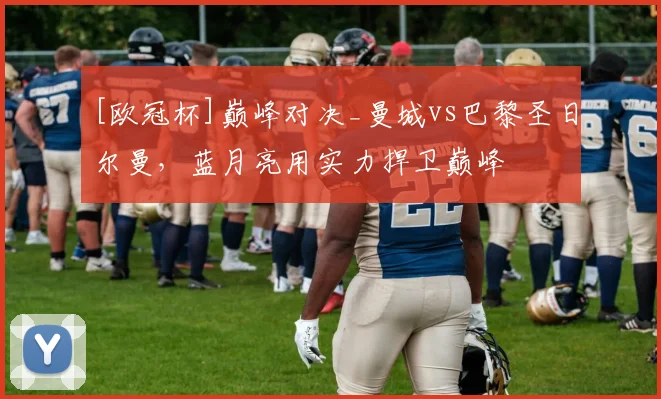 [欧冠杯]巅峰对决_曼城vs巴黎圣日尔曼，蓝月亮用实力捍卫巅峰