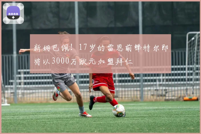 新姆巴佩！17岁的雷恩前锋特尔即将以3000万欧元加盟拜仁