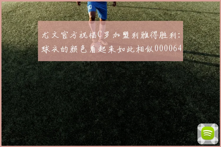 尤文官方祝福C罗加盟利雅得胜利：球衣的颜色看起来如此相似0000644
