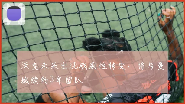 沃克未来出现戏剧性转变，将与曼城续约3年留队