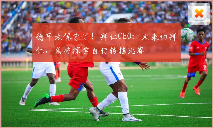 德甲太保守了！拜仁CEO：未来的拜仁，或将探索自行转播比赛