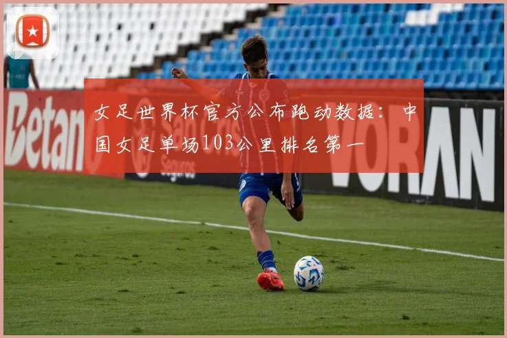 女足世界杯官方公布跑动数据：中国女足单场103公里排名第一