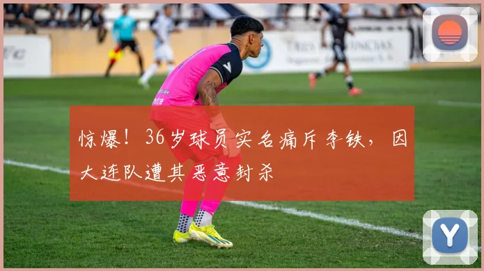 惊爆！36岁球员实名痛斥李铁，因大连队遭其恶意封杀