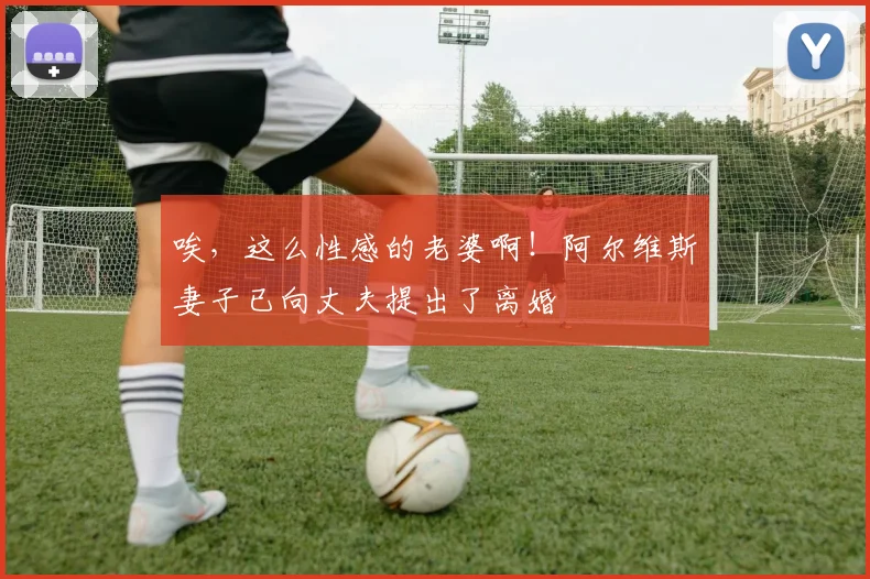 唉，这么性感的老婆啊！阿尔维斯妻子已向丈夫提出了离婚