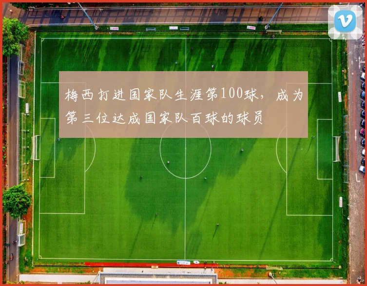 梅西打进国家队生涯第100球，成为第三位达成国家队百球的球员
