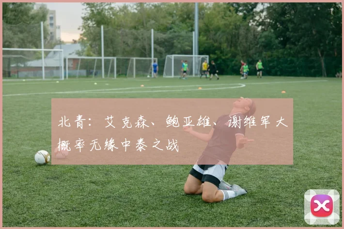 北青：艾克森、鲍亚雄、谢维军大概率无缘中泰之战