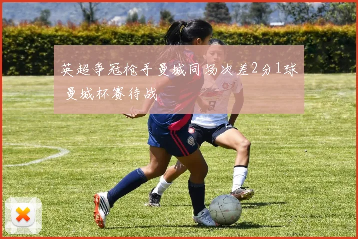 英超争冠枪手曼城同场次差2分1球 曼城杯赛待战