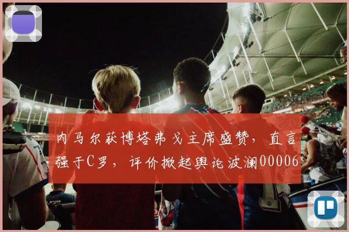 内马尔获博塔弗戈主席盛赞，直言强于C罗，评价掀起舆论波澜0000644