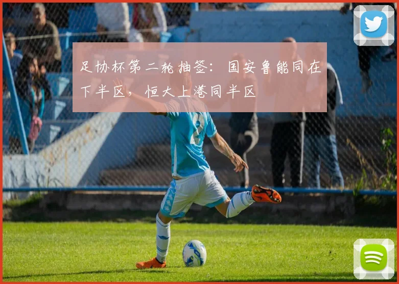 足协杯第二轮抽签：国安鲁能同在下半区，恒大上港同半区