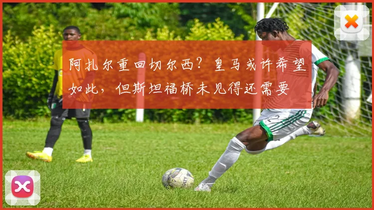 阿扎尔重回切尔西？皇马或许希望如此，但斯坦福桥未见得还需要