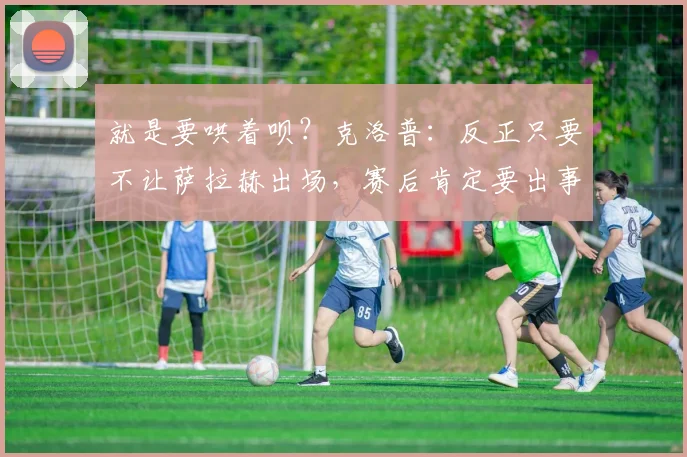 就是要哄着呗？克洛普：反正只要不让萨拉赫出场，赛后肯定要出事