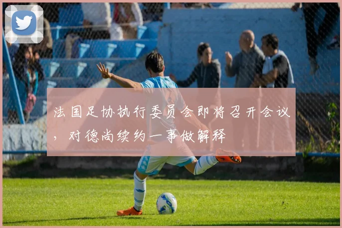 法国足协执行委员会即将召开会议，对德尚续约一事做解释