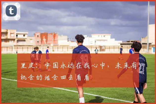 里皮：中国永远在我心中，未来有机会的话会回去看看