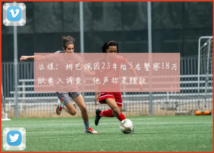 法媒：姆巴佩因23年给5名警察18万欧卷入调查，他声称是赠款