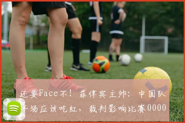 还要Face不！菲律宾主帅：中国队半场应该吃红，裁判影响比赛0000644