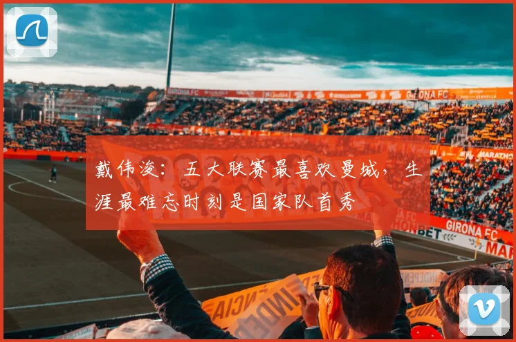戴伟浚：五大联赛最喜欢曼城，生涯最难忘时刻是国家队首秀