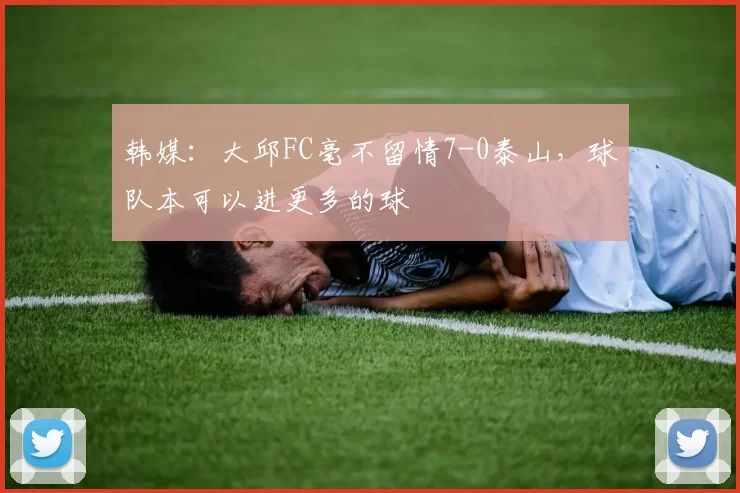 韩媒：大邱FC毫不留情7-0泰山，球队本可以进更多的球