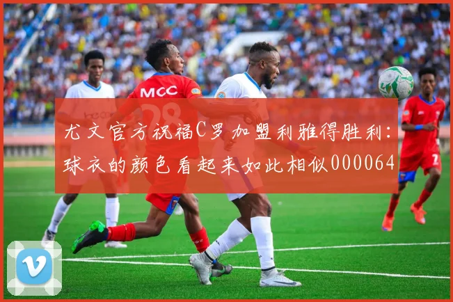 尤文官方祝福C罗加盟利雅得胜利：球衣的颜色看起来如此相似0000644