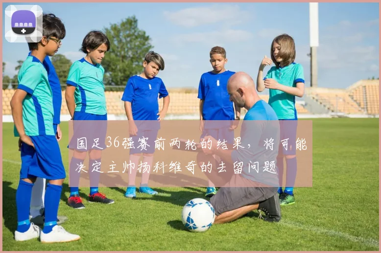 国足36强赛前两轮的结果，将可能决定主帅扬科维奇的去留问题