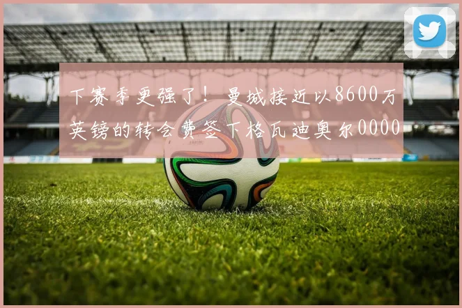 下赛季更强了！曼城接近以8600万英镑的转会费签下格瓦迪奥尔0000644