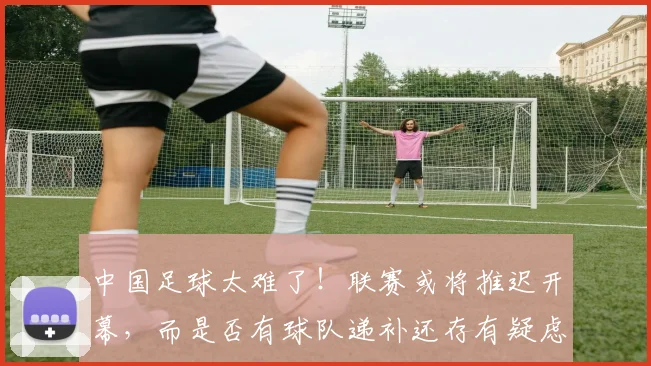 中国足球太难了！联赛或将推迟开幕，而是否有球队递补还存有疑虑