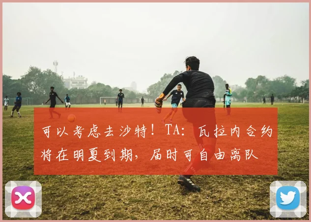 可以考虑去沙特！TA：瓦拉内合约将在明夏到期，届时可自由离队
