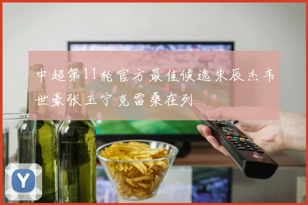 中超第11轮官方最佳候选朱辰杰韦世豪张玉宁克雷桑在列