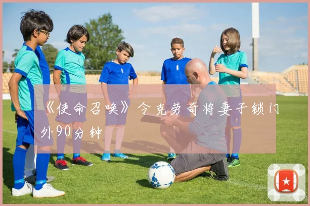 《使命召唤》令克劳奇将妻子锁门外90分钟