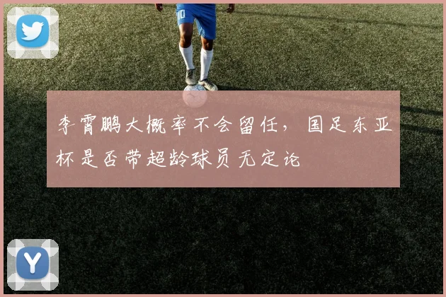李霄鹏大概率不会留任，国足东亚杯是否带超龄球员无定论
